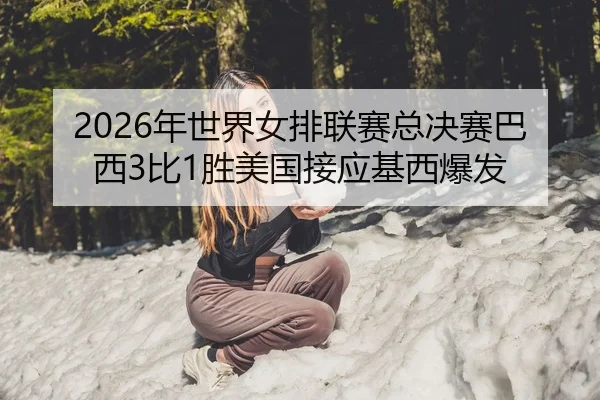 2026年世界女排联赛总决赛巴西3比1胜美国接应基西爆发