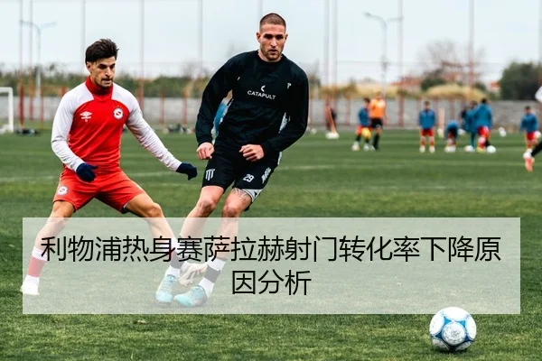利物浦热身赛萨拉赫射门转化率下降原因分析