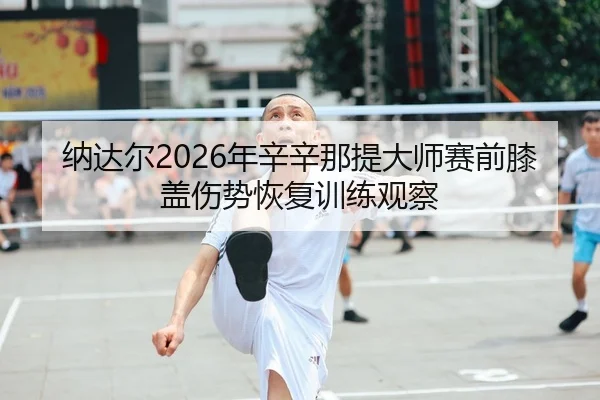纳达尔2026年辛辛那提大师赛前膝盖伤势恢复训练观察